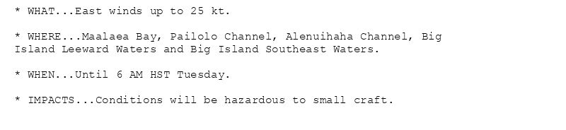 * WHAT...East winds up to 25 kt.

* WHERE...Maalaea Bay, Pailolo Channel, Alenuihaha Channel, Big
Island Leeward Waters and Big Island Southeast Waters.

* WHEN...Until 6 AM HST Tuesday.

* IMPACTS...Conditions will be hazardous to small craft.