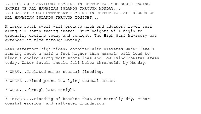 ...HIGH SURF ADVISORY REMAINS IN EFFECT FOR THE SOUTH FACING
SHORES OF ALL HAWAIIAN ISLANDS THROUGH MONDAY...
...COASTAL FLOOD STATEMENT REMAINS IN EFFECT FOR ALL SHORES OF
ALL HAWAIIAN ISLANDS THROUGH TONIGHT...

A large south swell will produce high end advisory level surf
along all south facing shores. Surf heights will begin to
gradually decline today and tonight. The High Surf Advisory was
extended in time through Monday.

Peak afternoon high tides, combined with elevated water levels
running about a half a foot higher than normal, will lead to
minor flooding along most shorelines and low lying coastal areas
today. Water levels should fall below thresholds by Monday.

* WHAT...Isolated minor coastal flooding.

* WHERE...Flood prone low lying coastal areas.

* WHEN...Through late tonight.

* IMPACTS...Flooding of beaches that are normally dry, minor
coastal erosion, and saltwater inundation.