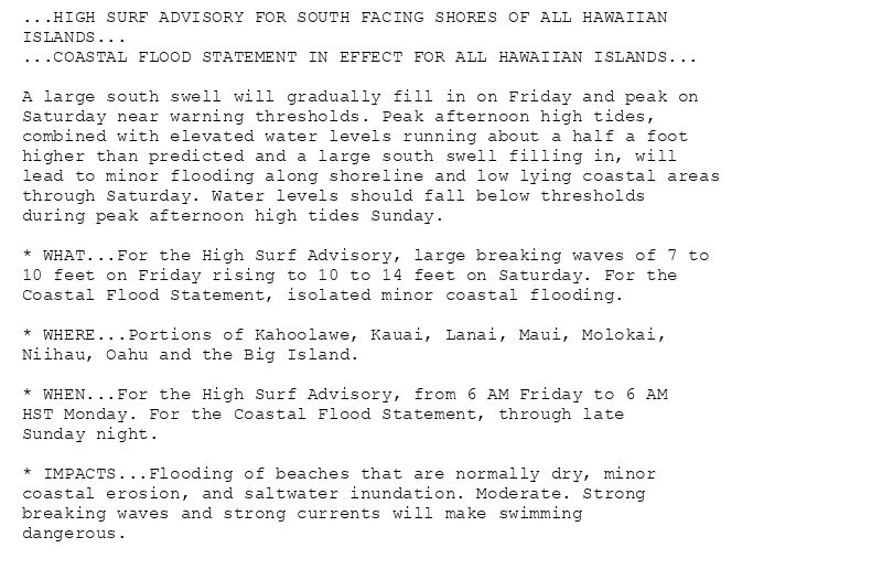 ...HIGH SURF ADVISORY FOR SOUTH FACING SHORES OF ALL HAWAIIAN
ISLANDS...
...COASTAL FLOOD STATEMENT IN EFFECT FOR ALL HAWAIIAN ISLANDS...

A large south swell will gradually fill in on Friday and peak on
Saturday near warning thresholds. Peak afternoon high tides,
combined with elevated water levels running about a half a foot
higher than predicted and a large south swell filling in, will
lead to minor flooding along shoreline and low lying coastal areas
through Saturday. Water levels should fall below thresholds
during peak afternoon high tides Sunday.

* WHAT...For the High Surf Advisory, large breaking waves of 7 to
10 feet on Friday rising to 10 to 14 feet on Saturday. For the
Coastal Flood Statement, isolated minor coastal flooding.

* WHERE...Portions of Kahoolawe, Kauai, Lanai, Maui, Molokai,
Niihau, Oahu and the Big Island.

* WHEN...For the High Surf Advisory, from 6 AM Friday to 6 AM
HST Monday. For the Coastal Flood Statement, through late
Sunday night.

* IMPACTS...Flooding of beaches that are normally dry, minor
coastal erosion, and saltwater inundation. Moderate. Strong
breaking waves and strong currents will make swimming
dangerous.
