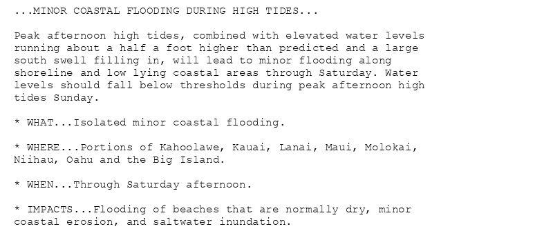 ...MINOR COASTAL FLOODING DURING HIGH TIDES...

Peak afternoon high tides, combined with elevated water levels
running about a half a foot higher than predicted and a large
south swell filling in, will lead to minor flooding along
shoreline and low lying coastal areas through Saturday. Water
levels should fall below thresholds during peak afternoon high
tides Sunday.

* WHAT...Isolated minor coastal flooding.

* WHERE...Portions of Kahoolawe, Kauai, Lanai, Maui, Molokai,
Niihau, Oahu and the Big Island.

* WHEN...Through Saturday afternoon.

* IMPACTS...Flooding of beaches that are normally dry, minor
coastal erosion, and saltwater inundation.