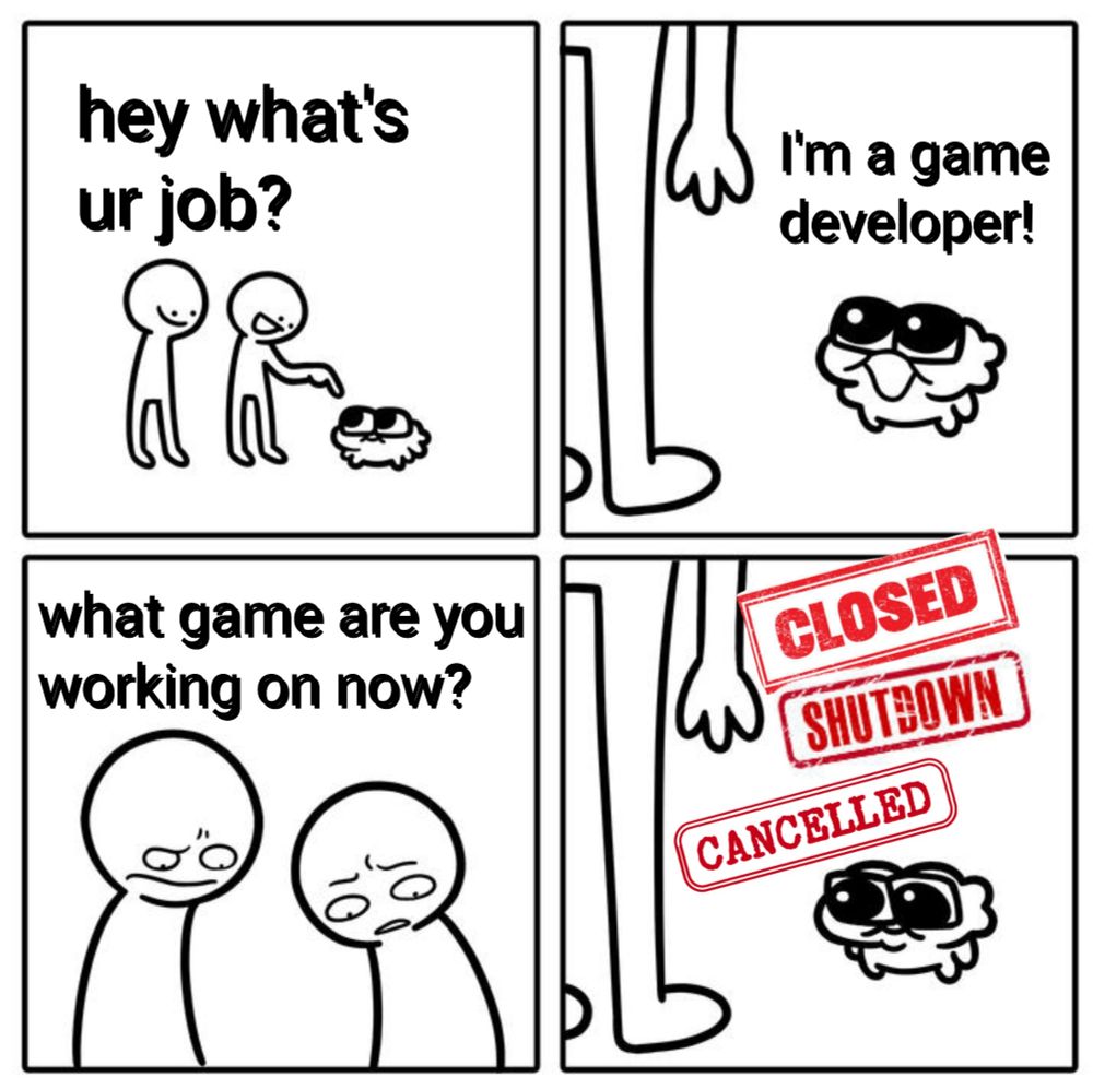 4 panel comic, 2 people ask a much smaller third, "hey what's your job?", who responds cheerfully "I'm a game developer!" The two of them look down skeptically with furrowed brows saying "what game are you working on now?" The smaller person says nothing, as red stamp stylized text above their head reads "CLOSED" "SHUTDOWN" "CANCELLED"