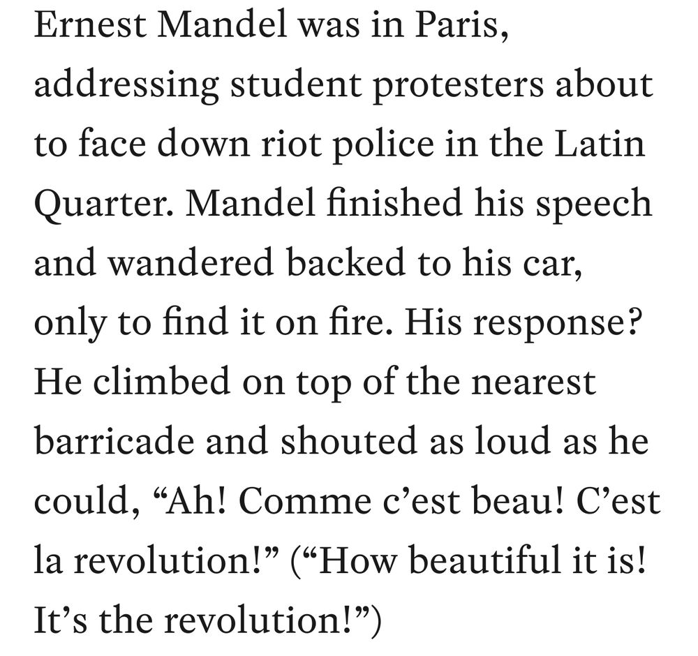 Ernest Mandel was in Paris, addressing student protesters about to face down riot police in the Latin Quarter. Mandel finished his speech and wandered backed to his car, only to find it on fire. His response? He climbed on top of the nearest barricade and shouted as loud as he could, “Ah! Comme c’est beau! C’est la revolution!” (“How beautiful it is! It’s the revolution!”)