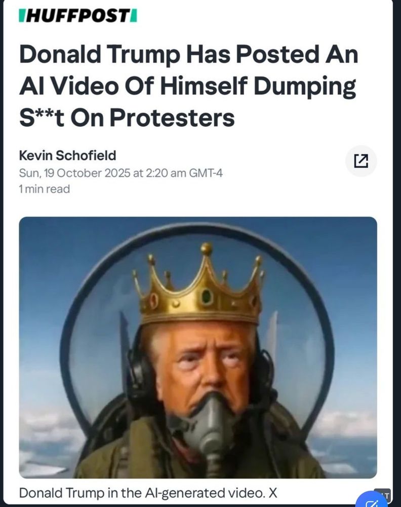 Screenshot of a Huffpost headline "Donald Trump Has Posted an AI Video of Himself Dumping S**t on Protesters.
Kevin Schofield
Sun, 19 October 2025 at 2:20 am GMT-4
1 min read "
The image is trump wearing a crown in the cockpit of a fighter jet.