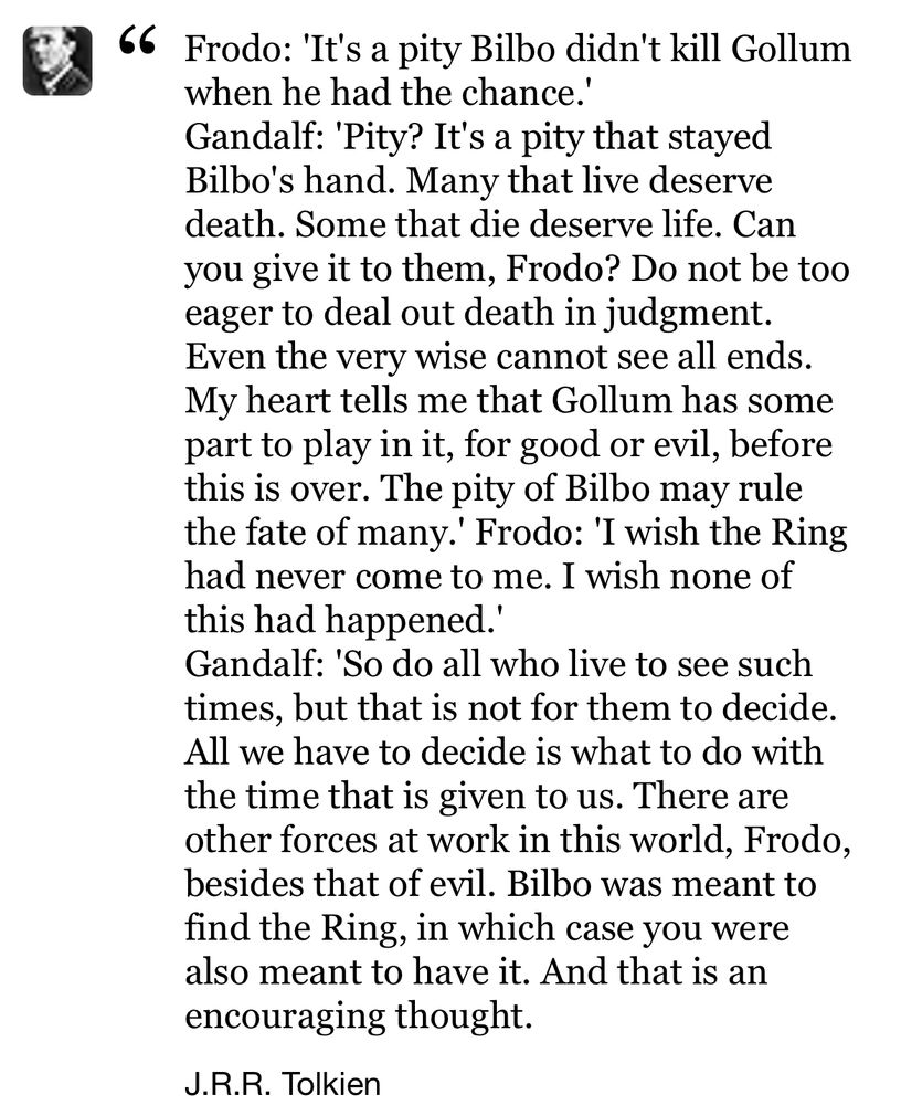 Frodo: 'It's a pity Bilbo didn't kill Gollum when he had the chance.'
Gandalf: 'Pity? It's a pity that stayed Bilbo's hand. Many that live deserve death. Some that die deserve life. Can you give it to them, Frodo? Do not be too eager to deal out death in judgment. Even the very wise cannot see all ends. My heart tells me that Gollum has some part to play in it, for good or evil, before this is over. The pity of Bilbo may rule the fate of many.' Frodo: 'I wish the Ring had never come to me. I wish none of this had happened.'
Gandalf: 'So do all who live to see such times, but that is not for them to decide. All we have to decide is what to do with the time that is given to us. There are other forces at work in this world, Frodo, besides that of evil. Bilbo was meant to find the Ring, in which case you were also meant to have it. And that is an encouraging thought.
J.R.R. Tolkien