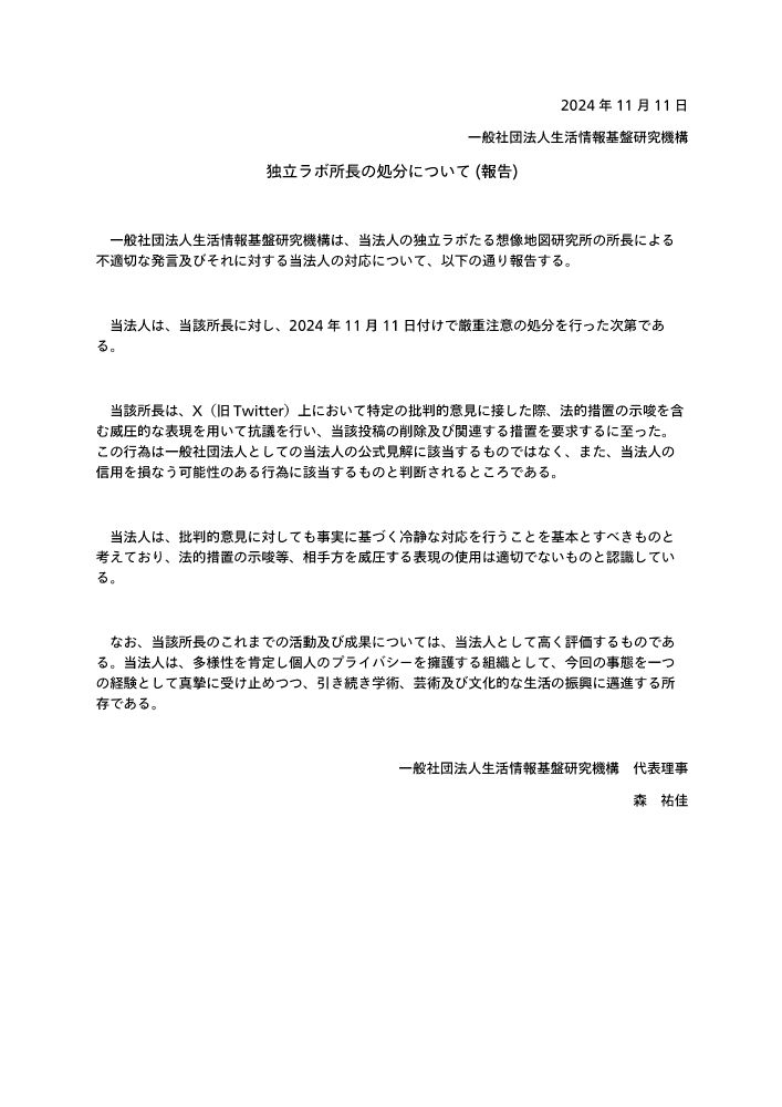 2024年11月11日
一般社団法人生活情報基盤研究機構
独立ラボ所長の処分について (報告)

　一般社団法人生活情報基盤研究機構は、当法人の独立ラボたる想像地図研究所の所長による不適切な発言及びそれに対する当法人の対応について、以下の通り報告する。

　当法人は、当該所長に対し、2024年11月11日付けで厳重注意の処分を行った次第である。

　当該所長は、X（旧Twitter）上において特定の批判的意見に接した際、法的措置の示唆を含む威圧的な表現を用いて抗議を行い、当該投稿の削除及び関連する措置を要求するに至った。この行為は一般社団法人としての当法人の公式見解に該当するものではなく、また、当法人の信用を損なう可能性のある行為に該当するものと判断されるところである。

　当法人は、批判的意見に対しても事実に基づく冷静な対応を行うことを基本とすべきものと考えており、法的措置の示唆等、相手方を威圧する表現の使用は適切でないものと認識している。

　なお、当該所長のこれまでの活動及び成果については、当法人として高く評価するものである。当法人は、多様性を肯定し個人のプライバシーを擁護する組織として、今回の事態を一つの経験として真摯に受け止めつつ、引き続き学術、芸術及び文化的な生活の振興に邁進する所存である。

一般社団法人生活情報基盤研究機構　代表理事
森　祐佳
