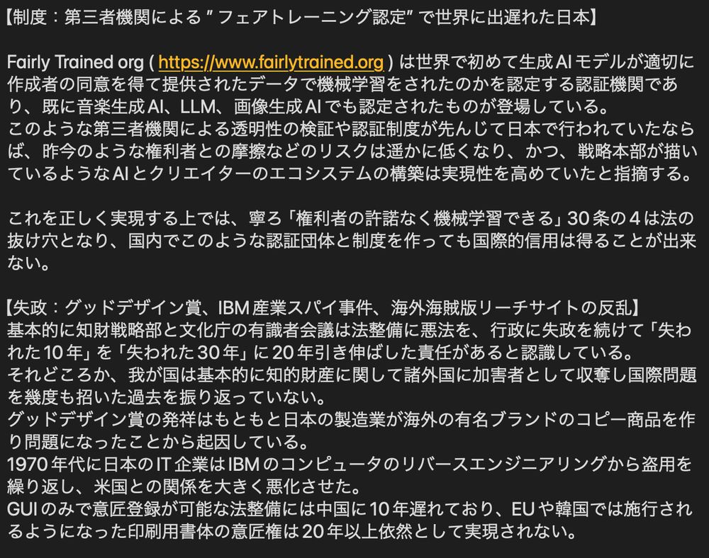 【制度：第三者機関による ”フェアトレーニング認定” で世界に出遅れた日本】

Fairly Trained org ( https://www.fairlytrained.org ) は世界で初めて生成AIモデルが適切に作成者の同意を得て提供されたデータで機械学習をされたのかを認定する認証機関であり、既に音楽生成AI、LLM、画像生成AIでも認定されたものが登場している。
このような第三者機関による透明性の検証や認証制度が先んじて日本で行われていたならば、昨今のような権利者との摩擦などのリスクは遥かに低くなり、かつ、戦略本部が描いているようなAIとクリエイターのエコシステムの構築は実現性を高めていたと指摘する。

これを正しく実現する上では、寧ろ「権利者の許諾なく機械学習できる」30条の4は法の抜け穴となり、国内でこのような認証団体と制度を作っても国際的信用は得ることが出来ない。

【失政：グッドデザイン賞、IBM産業スパイ事件、海外海賊版リーチサイトの反乱】
基本的に知財戦略部と文化庁の有識者会議は法整備に悪法を、行政に失政を続けて「失われた10年」を「失われた30年」に20年引き伸ばした責任があると認識している。
それどころか、我が国は基本的に知的財産に関して諸外国に加害者として収奪し国際問題を幾度も招いた過去を振り返っていない。
グッドデザイン賞の発祥はもともと日本の製造業が海外の有名ブランドのコピー商品を作り問題になったことから起因している。
1970年代に日本のIT企業はIBMのコンピュータのリバースエンジニアリングから盗用を繰り返し、米国との関係を大きく悪化させた。
GUIのみで意匠登録が可能な法整備には中国に10年遅れており、EUや韓国では施行されるようになった印刷用書体の意匠権は20年以上依然として実現されない。

そして今更マンガやアニメなどのコンテンツが世界に注目を集めていると誇らしげであるが、違法ダウンロードの適用範囲にマンガやゲームが追加されたのは2021年
と問題を10年ほったらかしにしていたのが本邦の政府である。

我が国の国民に対しても諸外国に対しても知的財産とその創り手の保護を「利活用」の言葉で尽く軽視し、産業の健全な発展を阻害し停滞させてきたのがこれまでの実態であり、議論すべきであるのは「世界に誇れる技術と文化を生み出す者を健全に守り抜く国家像」への実現についてである