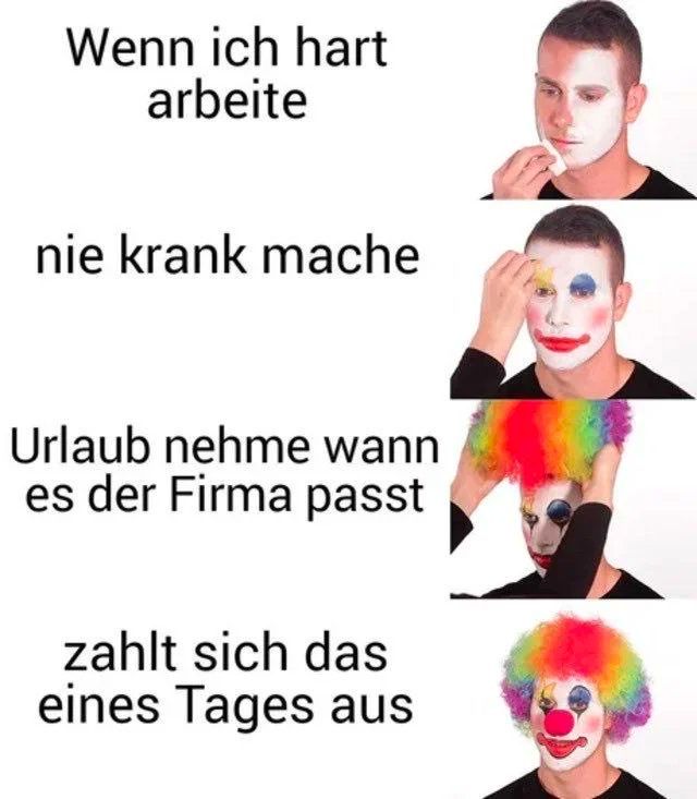 Wenn ich hart
 arbeite
 nie krank mache
 Urlaub nehme wann
 es der Firma passt
 zahlt sich das
 eines Tages aus

Am Ende geschminkt wie ein Clown 