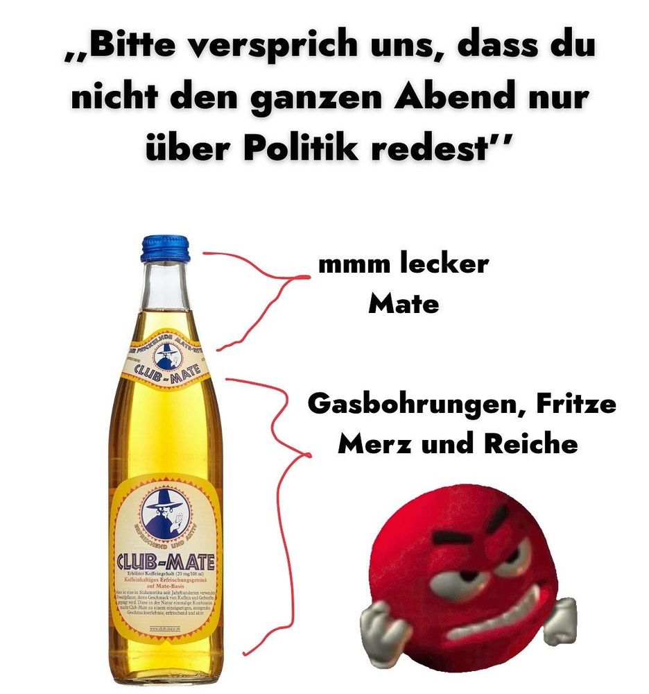 Text: «„Bitte versprich uns, dass du nicht den ganzen Abend nur über Politik redest"

darunter eine volle Clubmate Flasche

Vom blauen Deckel bis zur ersten Etikette der Flasche steht rechts davon: „mmm lecker Mate“

Von der Etikette bis zum Flaschenboden steht rechts davon: „Gasbohrungen, Fritze Merz und Reiche inkl. ein rotes wütendes M&M“