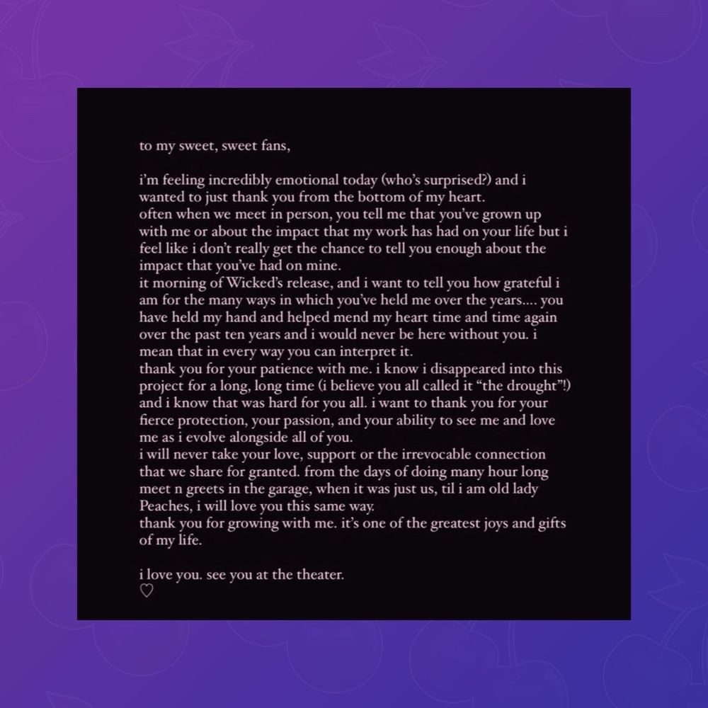 Ariana Grande’s message to her fans:

“to my sweet, sweet fans,
i'm feeling incredibly emotional today (who's surprised?) and i wanted to just thank you from the bottom of my heart. often when we meet in person, you tell me that you've grown up with me or about the impact that my work has had on your life but i feel like i don't really get the chance to tell you enough about the impact that you've had on mine.
it morning of Wicked's release, and i want to tell you how grateful i am for the many ways in which you've held me over the years.... you have held my hand and helped mend my heart time and time again over the past ten years and i would never be here without you. i mean that in every way you can interpret it.
thank you for your patience with me. i know i disappeared into this project for a long, long time (i believe you all called it "the drought"! and i know that was hard for you all. i want to thank you for your fierce protection, your passion, and your ability to see me and love me as i evolve alongside all of you.
i will never take your love, support or the irrevocable connection that we share for granted. from the days of doing many hour long meet n greets in the garage, when it was just us, til i am old lady Peaches, i will love you this same way.
thank you for growing with me. it's one of the greatest joys and gifts of my life.
i love you. see you at the theater.”