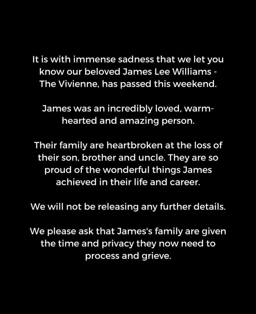 Statement issued by The Vivienne’s loved ones:

It is with immense sadness that we let you know our beloved James Lee Williams - The Vivienne, has passed this weekend.
James was an incredibly loved, warmhearted and amazing person.
Their family are heartbroken at the loss of their son, brother and uncle. They are so proud of the wonderful things James achieved in their life and career.
We will not be releasing any further details.
We please ask that James's family are given the time and privacy they now need to process and grieve.