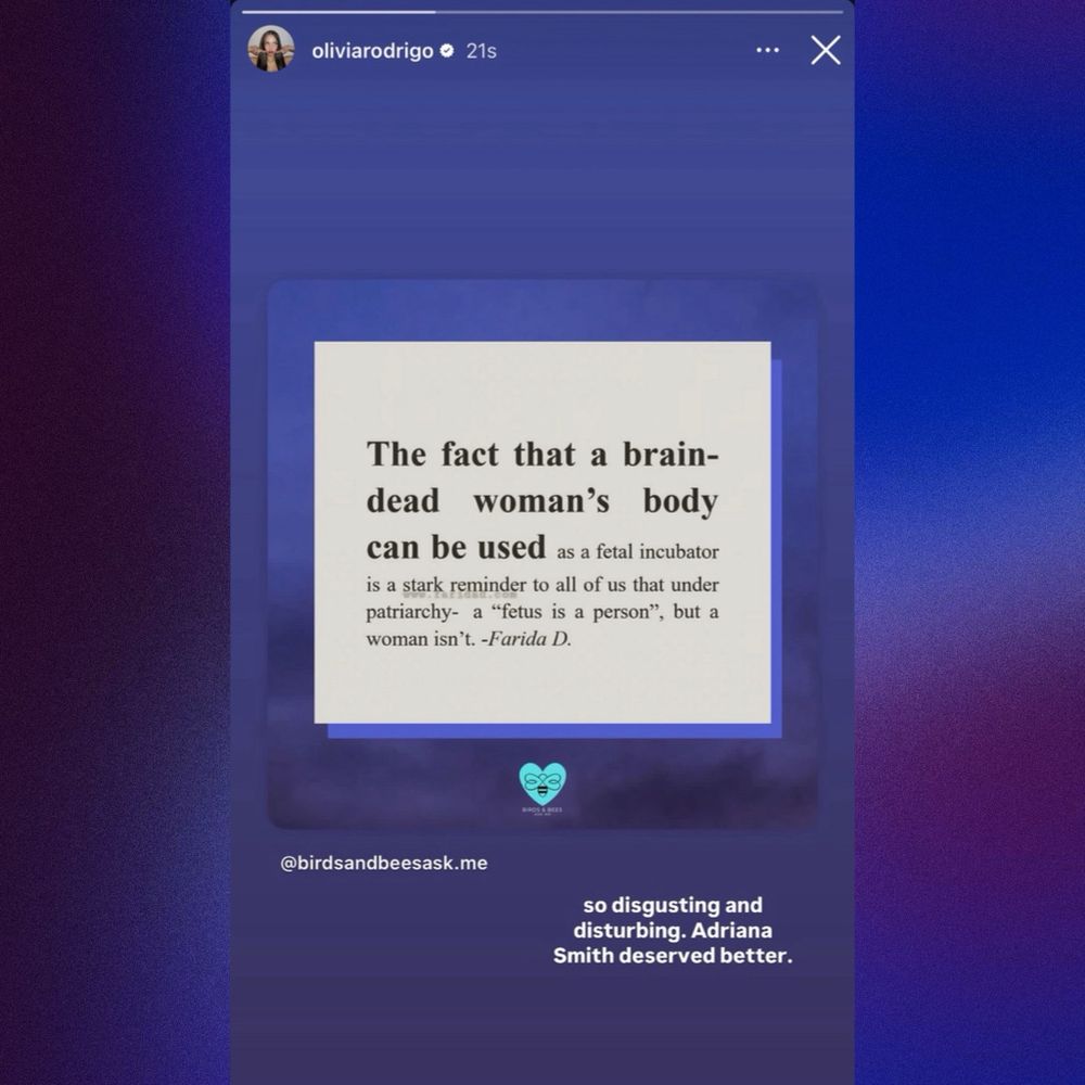 Quote re-posted by Olivia Rodrigo: “The fact that a brain-dead woman's body can be used as a fetal incubator is a stark reminder to all of us that under patriarchy- a "fetus is a person", but a woman isn't. -Farida D.”

Olivia Rodrigo adds: “so disgusting and disturbing. Adriana Smith deserved better.” 