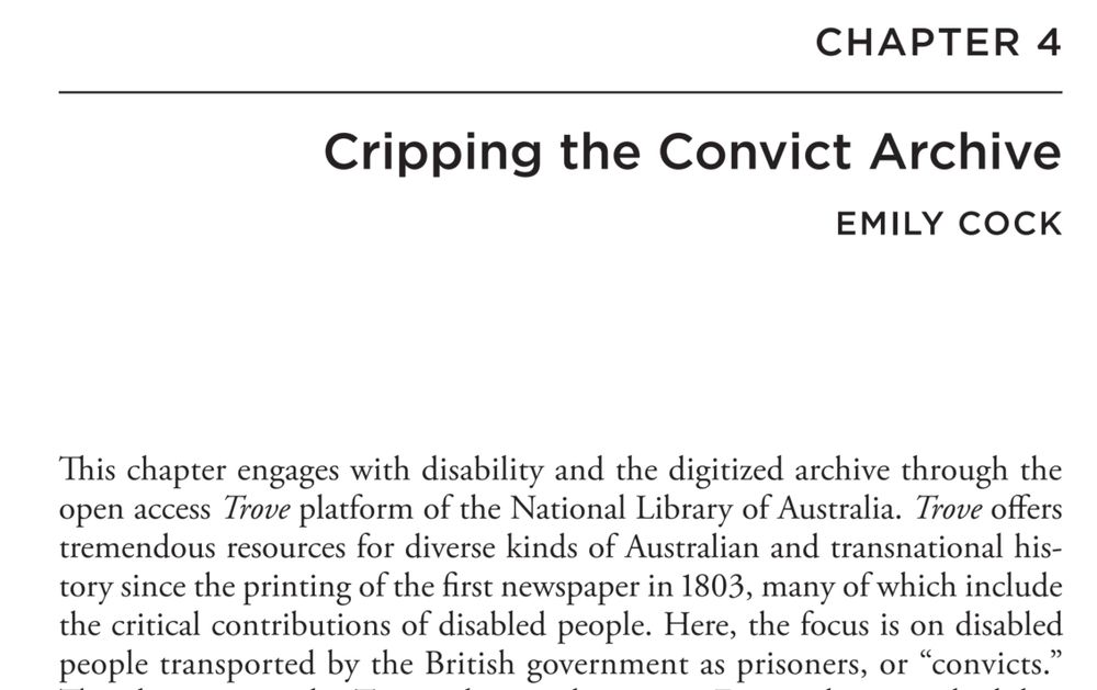 Screenshot of text:
CHAPTER 4
Cripping the Convict Archive
EMILY COCK
This chapter engages with disability and the digitized archive through the open access Trove platform of the National Library of Australia. Trove offers tremendous resources for diverse kinds of Australian and transnational history since the printing of the first newspaper in 1803, many of which include the critical contributions of disabled people. Here, the focus is on disabled people transported by the British government as prisoners, or “convicts.”