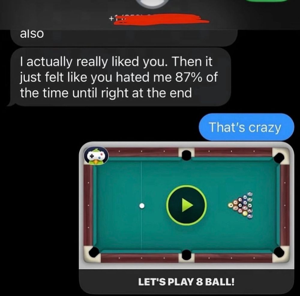 screenshot of a text message.
person 1: also, i actually really liked you. then it just felt like you hated me 87% of the time until right at the end.
person 2: that’s crazy.
person 2: (an invite to play the ios game 8 ball) 