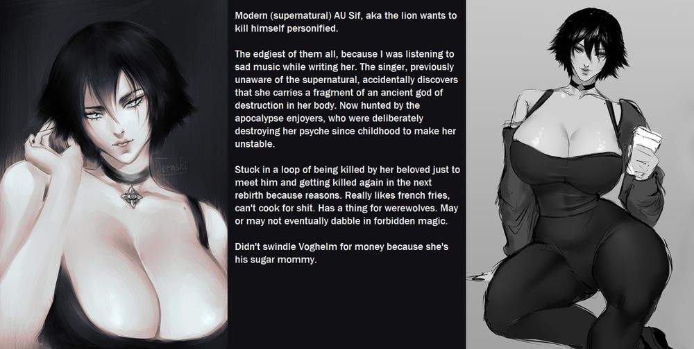 Modern (supernatural) AU Sif, aka the lion wants to kill himself personified. 

The edgiest of them all, because I was listening to sad music while writing her. The singer, previously unaware of the supernatural, accidentally discovers that she carries a fragment of an ancient god of destruction in her body. Now hunted by the apocalypse enjoyers, who were deliberately destroying her psyche since childhood to make her unstable. 

Stuck in a loop of being killed by her beloved just to meet him and getting killed again in the next rebirth because reasons. Really likes french fries, can't cook for shit. Has a thing for werewolves. May or may not eventually dabble in forbidden magic. 

Didn't swindle Voghelm for money because she's his sugar mommy.