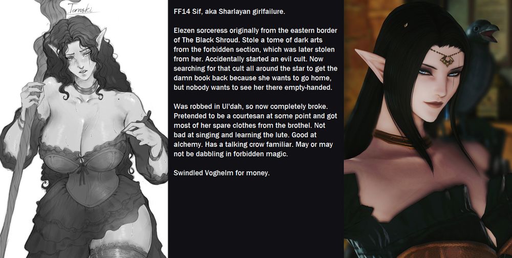 FF14 Sif, aka Sharlayan girlfailure. 

Elezen sorceress originally from the eastern border of The Black Shroud. Stole a tome of dark arts from the forbidden section, which was later stolen from her. Accidentally started an evil cult. Now searching for that cult all around the star to get the damn book back because she wants to go home, but nobody wants to see her there empty-handed. 

Was robbed in Ul'dah, so now completely broke. Pretended to be a courtesan at some point and got most of her spare clothes from the brothel. Not bad at singing and learning the lute. Good at alchemy. Has a talking crow familiar. May or may not be dabbling in forbidden magic. 

Swindled Voghelm for money.