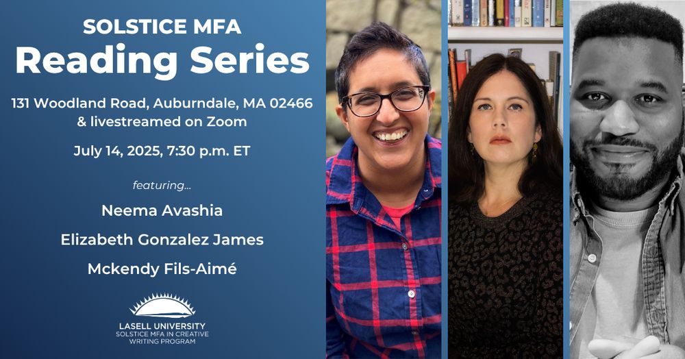Solstice MFA Reading Series, 131 Woodland Road, Auburndale, MA 02466, and livestreamed on Zoom

July 14, 2025, 7:30 p.m. Eastern featuring Neema Avashia, Elizabeth Gonzalez James, and Mckendy Fils-Aime