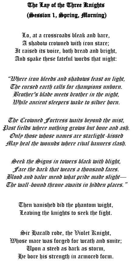 The Lay of the Three Knights
(Session 1, Spring, Morning)

Lo, at a crossroads bleak and bare,
A shadow crowned with iron stare;
It raised its voice, both dread and bright,
And spake these fateful words that night:

“Where iron bleeds and shadows feast on light,
The cursed earth calls for champions unborn.
Brother's blade meets brother in the night,
While ancient sleepers wake to silver horn.

The Crowned Fortress waits beyond the mist,
Past fields where nothing grows but bone and ash.
Only those whose names are starlight-kissed
May heal the wounds where rival banners clash.

Seek the Signs in towers black with blight,
Face the dark that wears a thousand faces.
Blood and valor mend what pride made slight—
The wall-bound throne awaits in hidden places.”

Then vanished did the phantom wight,
Leaving the knights to seek the fight.

Sir Harald rode, the Violet Knight,
Whose mace was forged for wrath and smite;
Upon a steed as dark as storm,
He bore his strength in armored form.