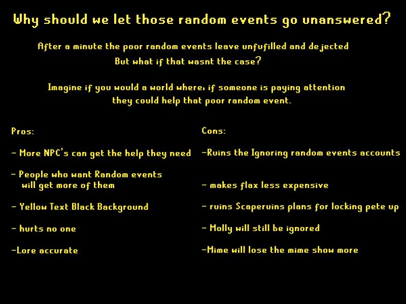 Why should we let those random events go unanswered?
After a minute the poor random events leave unfulfilled and dejected but what if that wasn't the case?
Imagine if you would a world where if someone is paying attention they could help that poor random event.
Pros: 
-more npc's can get the help they need
-people who want Random events will get more of them
-yellow text black background
-hurts no one
- Lore accurate

Cons:
-ruins the ignoring random event accounts
-makes flax less expensive
-ruin Scaperunes plans for locking up pete
-mime will lose the mime show more