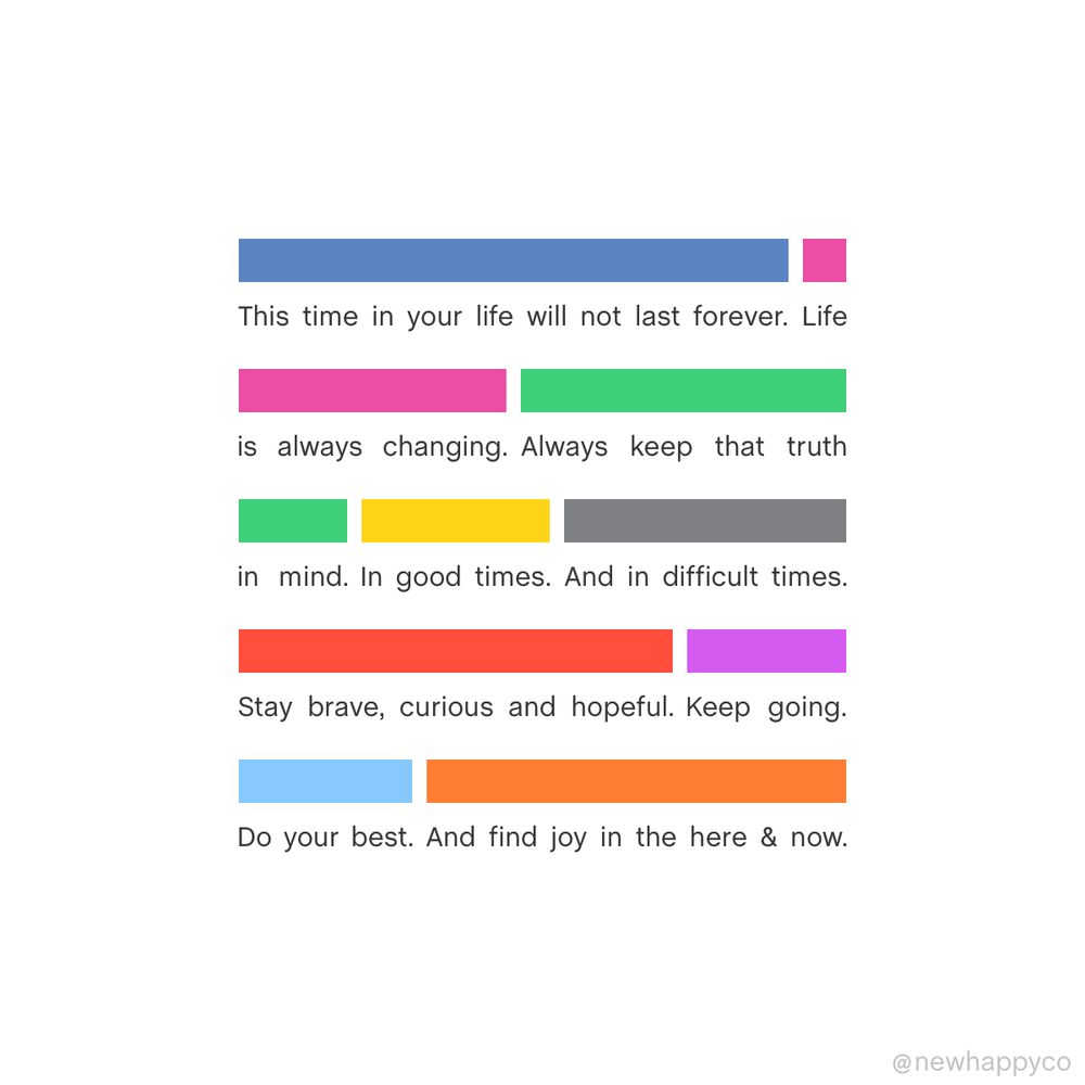 This time in your life will not last forever. Life is always changing. Always keep that truth in mind. In good times. And in difficult ones. Stay brave, curious, and hopeful. Keep going. Do your best. And find joy in the here and now 