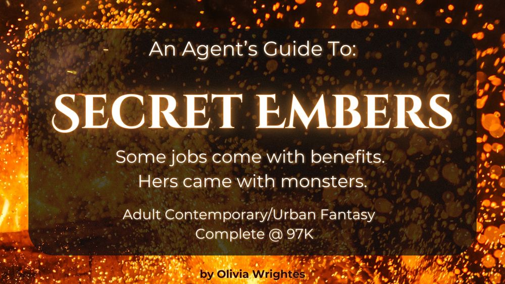 A background of glowing embers and fire sparks sets the tone. In the center, a dark, semi-transparent overlay contains the book’s title in bold, glowing white letters: Secret Embers. Above it, the text reads: “An Agent’s Guide To:” in a smaller, elegant font. Below the title, a tagline states: “Some jobs come with benefits. Hers came with monsters.” The genre is listed as “Adult Contemporary/Urban Fantasy,” with the manuscript marked as “Complete @ 97K.” At the bottom, the author’s name, Olivia Wrightes, is highlighted in gold.