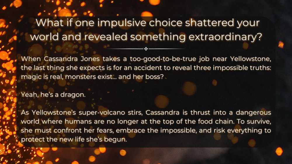 The background remains fiery, with floating embers and dark shadows. The header asks in large, white text: “What if one impulsive choice shattered your world and revealed something extraordinary?” Below, the blurb introduces protagonist Cassandra Jones, who takes a suspiciously good job near Yellowstone, only to discover that magic is real, monsters exist, and her boss is—of all things—a dragon. The blurb describes Yellowstone’s super-volcano stirring and Cassandra facing a world where humans are no longer the top predators. The final lines tease a high-stakes adventure of self-discovery and survival.