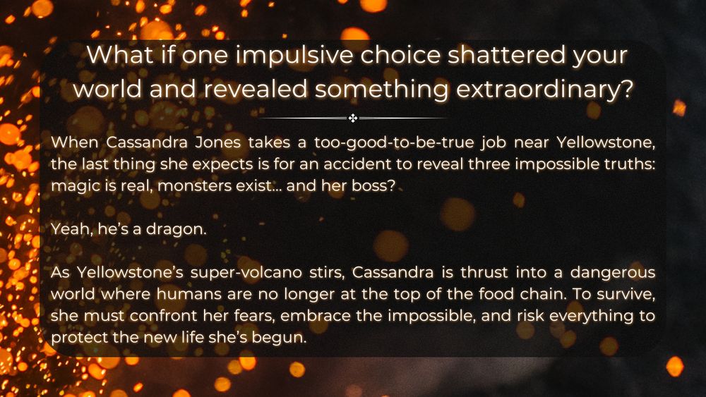 The background remains fiery, with floating embers and dark shadows. The header asks in large, white text: “What if one impulsive choice shattered your world and revealed something extraordinary?” Below, the blurb introduces protagonist Cassandra Jones, who takes a suspiciously good job near Yellowstone, only to discover that magic is real, monsters exist, and her boss is—of all things—a dragon. The blurb describes Yellowstone’s super-volcano stirring and Cassandra facing a world where humans are no longer the top predators. The final lines tease a high-stakes adventure of self-discovery and survival.
