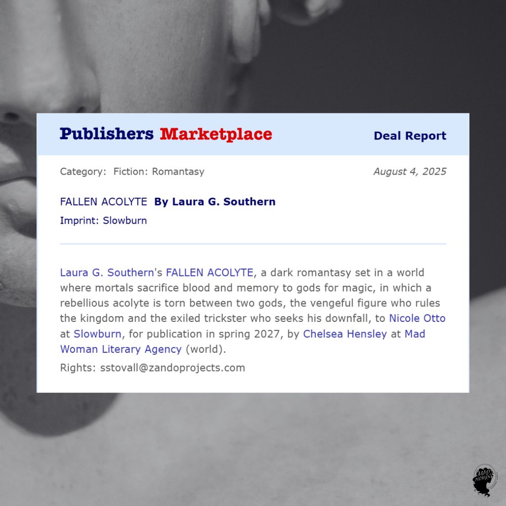 Publisher's Marketplace deal dated August 4, 2025 for Fallen Acolyte by Laura G. Southern: a dark romantasy set in a world where mortals sacrifice blood and memory to the gods for magic, in which a rebellious acolyte is torn between two gods, the vengeful figure who rules the kingdom and the exiled trickster who seeks his downfall, to Nicole Otto at Slowburn, for publication in spring 2027, by Chelsea Hensley at Mad Woman Literary Agency (world).

Rights: sstovall@zandoprojects.com