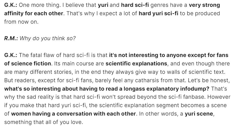 G.K.: One more thing. I believe that yuri and hard sci-fi genres have a very strong affinity for each other. That's why I expect a lot of hard yuri sci-fi to be produced from now on.

R.M.: Why do you think so?

G.K.: The fatal flaw of hard sci-fi is that it's not interesting to anyone except for fans of science fiction. Its main course are scientific explanations, and even though there are many different stories, in the end they always give way to walls of scientific text. But readers, except for sci-fi fans, barely feel any catharsis from that. Let's be honest, what's so interesting about having to read a longass explanatory infodump? That's why the sad reality is that hard sci-fi won't spread beyond the sci-fi fanbase. However if you make that hard yuri sci-fi, the scientific explanation segment becomes a scene of women having a conversation with each other. In other words, a yuri scene, something that all of you love.
