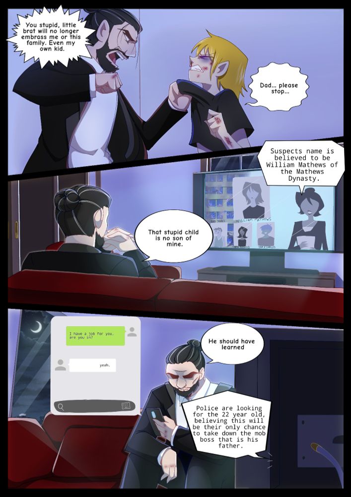 Panel 1: Jasper holds up his beaten son, Will. Will lets out a pained groan "Dad... please... stop..." Meanwhile Jasper is about to punch him again while saying "You stupid little brat will no longer embrass me or this family. Even my own kid."

Panel 2: Jasper is watching the News when Will comes up on the screen with 3 other people named Bob Jones, Anne Richards and John H Charles with a burnt hotel. "That stupid child is no son of mine." He says as the news reporter speaks. "Suspects name is believed to be William Mathews of the Mathews Dynasty."

Panel 3: The report continues on the news "Police are looking for the 22 year old, believing this will be their only chance to take down the mob boss that is his father." Jasper looks grim as he pulls out his phone. "He should have learned" he says while sending a text. "I have a job for you, are you in?" and is immediately responded to with "yeah."