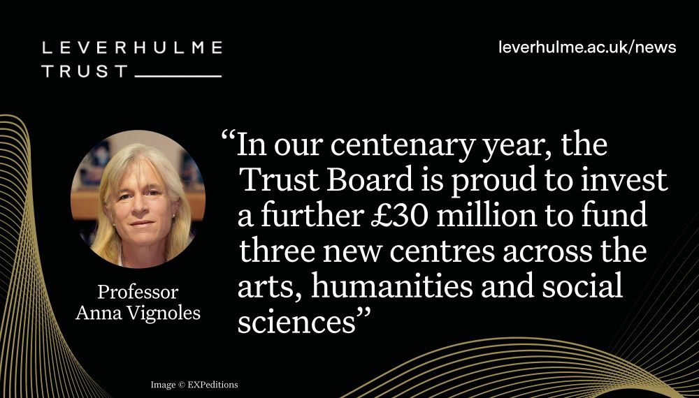 White writing against a black background with gold swirls: “In our centenary year, the Trust Board is proud to invest a further £30 million to fund three new centres across the arts, humanities and social sciences”. Circle cropped headshot of Professor Anna Vignoles, Leverhulme Trust logo and URL leverhulme.ac.uk/news