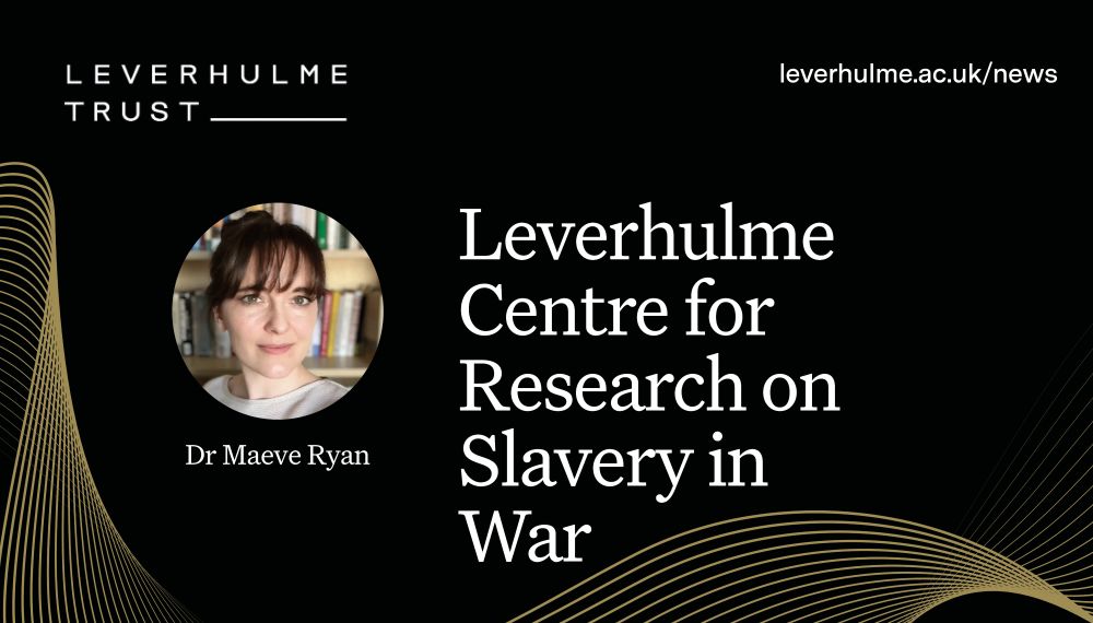 White writing against a black background with gold swirls: ‘Leverhulme Centre for Research on Slavery in War’. Circle cropped headshot of Dr Maeve Ryan, Leverhulme Trust logo and URL leverhulme.ac.uk/news
