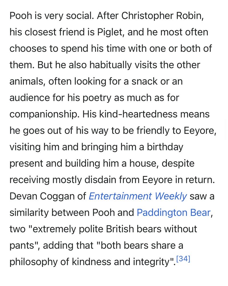 Screenshot of the Wikipedia page for Winnie-the-Pooh. 

Pooh is very social. After Christopher Robin, his closest friend is Piglet, and he most often chooses to spend his time with one or both of them. But he also habitually visits the other animals, often looking for a snack or an audience for his poetry as much as for companionship. His kind-heartedness means he goes out of his way to be friendly to Eeyore, visiting him and bringing him a birthday present and building him a house, despite receiving mostly disdain from Eeyore in return.
Devan Coggan of Entertainment Weekly saw a similarity between Pooh and Paddington Bear, two "extremely polite British bears without pants", adding that "both bears share a philosophy of kindness and integrity". 