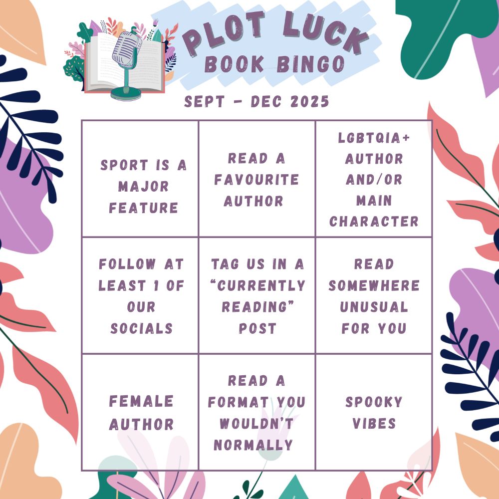 A 3x3 Bingo Board.

Row 1, Column 1: Sport is a major feature.
Row 1, Column 2: Read a favourite author.
Row 1, Column 3: LGBTQIA+ author and/or main character.

Row 2, Column 1: Follow at least 1 of our socials.
Row 2, Column 2: Tag us in a “currently reading” post,
Row 2, Column 3: Read somewhere unusual for you

Row 3, Column 1: Female author.
Row 3, Column 2: Read a format you wouldn’t normally.
Row 3, Column 3: Spooky vibes.