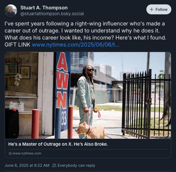 A screenshot of the post I’m quoting, which reads: “I've spent years following a right-wing influencer who's made a career out of outrage. I wanted to understand why he does it. What does his career look like, his income? Here's what I found. GIFT LINK www.nytimes.com/2025/06/06/t...”