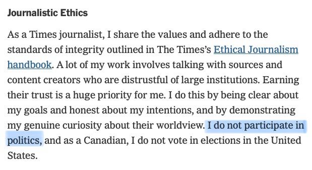 From his bio at the NYT, I’ve highlighted where he claimed “I do not participate in politics”: 

“As a Times journalist, I share the values and adhere to the standards of integrity outlined in The Times’s Ethical Journalism handbook. A lot of my work involves talking with sources and content creators who are distrustful of large institutions. Earning their trust is a huge priority for me. I do this by being clear about my goals and honest about my intentions, and by demonstrating my genuine curiosity about their worldview. I do not participate in politics, and as a Canadian, I do not vote in elections in the United States.”