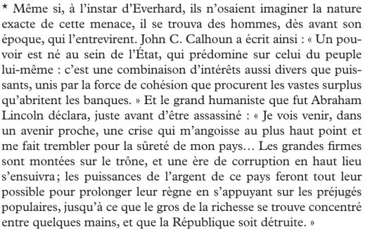 Nouvel extrait de ma lecture en cours : 
*"Même si, à l'instar d'Everhard, ils n'osaient imaginer la nature exacte de cette menace, il se trouva des hommes, dès avant son époque, qui l'entrevirent. John C. Calhoun a écrit ainsi : "Un pouvoir est né au sein de l'État, qui prédomine sur celui du peuple lui-même : c'est uen combinaison d'intérêts aussi divers que puissants, unis par la force de cohésion que procurent les vastes surplus qu'abritent les banques." Et le grand humaniste que fut Abraham Lincoln déclara, juste avant d'être assassiné : "Je vois venir, dans un avenir proche, une crise qui m'angoisse au plus haut point et me fait trembler pour la sûreté de mon pays... Les grandes firmes sont montées sur le trône, et une ère de corruption en haut lieu s'ensuivra ; les puissances de l'argent de ce pays feront tout leur possible pour prolonger leur règne en s'appuyant sur les préjugés populaires, jusqu'à ce que le gros de la richesse se trouve concentré entre quelques mains, et que la République soit détruite."