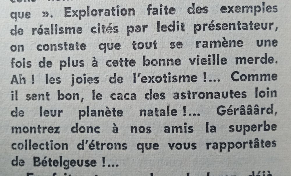 Extrait d'un courrier des lecteurs du Fiction n°169 :
"Exploration faite des exemples de réalisme cités par ledit présentateur, on constate que tout se ramène une fois de plus à cette bonne vieille merde. Ah ! les joies de l'exotisme !... Comme il sent bon, le ça des astronautes loin de leur planète natale !... Gérââârd, montrez donc à nos amis la superbe collection d'étrons que vous rapportâtes de Bételgeuse !..."