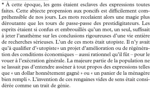 Encore un extrait :
"*À cette époque, les gens étaient esclaves des expressions toutes faites. Cette abjecte propension aux poncifs est difficilement compréhensible de nos jours. Les mots recelaient alors une magie plus déroutante que les tours de passe-passe des prestidigitateurs. Les esprits étaient si confus et embrouillés qu'un mot, un seul, suffisait à jeter l'anathème sur les conclusions rigoureuses d'une vie entière de recherches sérieuses. L'un de ces mots était utopiste. Il n'y avait qu'à qualifier d'"utopiste" un projet d'amélioration ou de régénération des conditions économiques - aussi rationnel qu'il fût - pour le vouer à l'exécration générale. La majeure partie de la population ne se lassait pas d'entendre asséner à tout propos des expressions telles que "un dollar honnêtement gagné" ou "un panier de la ménagère bien rempli". L'invention de ces rengaines vides de sens était considérée comme un trait de génie."