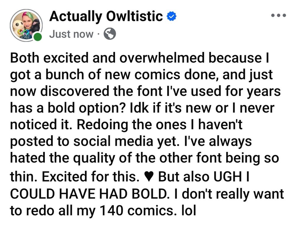 Both excited and overwhelmed because I got a bunch of new comics done, and just now discovered the font I've used for years has a bold option? Idk if it's new or I never noticed it. Redoing the ones I haven't posted to social media yet. I've always hated the quality of the other font being so thin. Excited for this. ♥︎ But also UGH I COULD HAVE HAD BOLD. I don't really want to redo all my 140 comics. lol