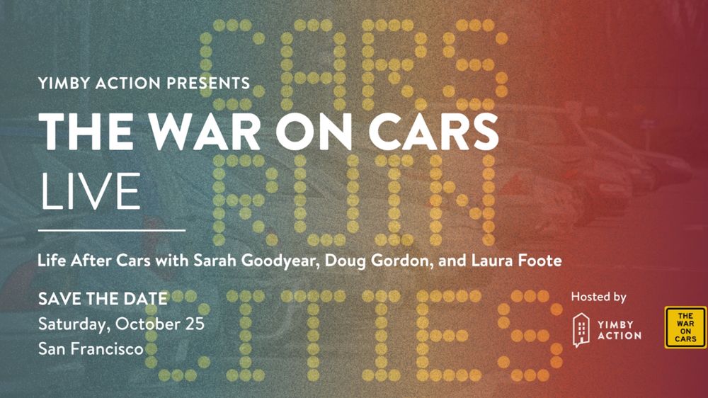 Green, yellow and red graphic that says "cars ruin cities" in the background. In white it says "YIMBY Action Presents The War on Cars Live, Life After Cars with Sarah Goodyear, Doug Gordon, and Laura Foote, Save the Date, Saturday October 25 San Francisco.