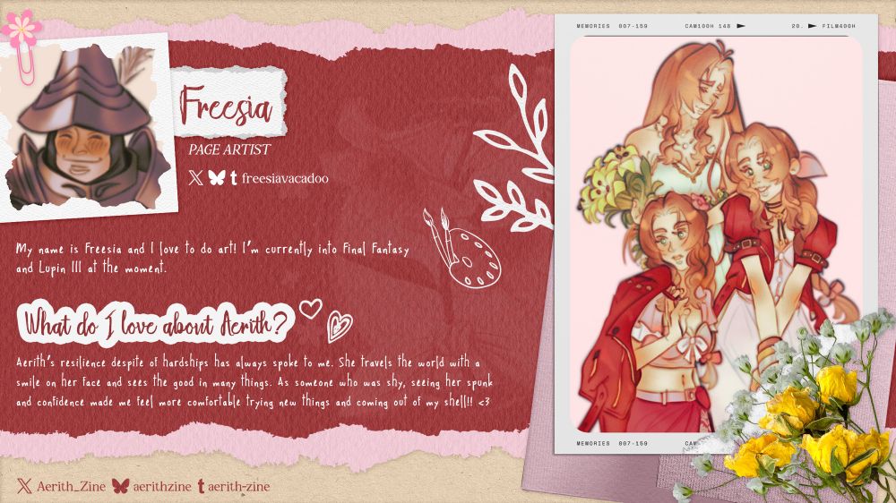A graphic introducing Page Artist Freesia. Their socials are @freesiavacadoo on Twitter, Bluesky, and Tumblr. Their icon is a digital drawing of Steiner from FFIX. About: “My name is Freesia and I love to do art! l'm currently into final Fantasy and Lupin Ill at the moment.” What do I love about Aerith?: “Aerith's resilience despite of hardships has always spoke to me. She travels the world with a smile on her face and sees the good in many things. As someone who was shy, seeing her spunk and confidence made me feel more comfortable trying new things and coming out of my shell!! <3” Freesia’s art sample is a digital drawing of multiple Aeriths. At the bottom, Aerith is wearing one of her swimsuits from the game with her usual red jacket thrown over her shoulder. In the middle, Aerith is in her usual outfit and smiling at the camera. At the top, Aerith is in her No Promises to Keep dress, staring sadly down at the ground. 