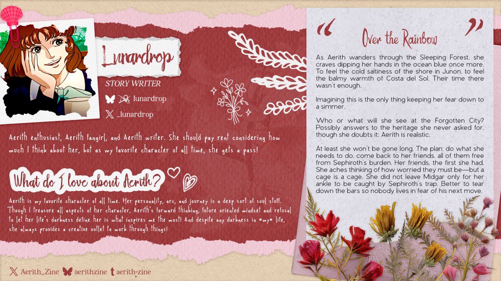 A graphic introducing Story Writer Lunardrop. Her socials are @lunardrop on Bluesky and AO3, and @_lunardrop on Twitter.

About: “Aerith enthusiast, Aerith fangirl, and Aerith writer. She should pay rent considering how much I think about her, but as my favorite character of all time, she gets a pass!”

What do I love about Aerith?: “Aerith is my favorite character of all time. Her personality, arc, and journey is a deep sort of soul stuff. Though I treasure all aspects of her character, Aerith's forward thinking, future oriented mindset and refusal to let her life's darkness define her is what inspires me the most! And despite any darkness in *my* life, she always provides a creative outlet to work through things!”

Lunardrop’s writing sample is an excerpt from “Over the Rainbow”:

As Aerith wanders through the Sleeping Forest. she craves dipping her hands in the ocean blue once more. To feel the cold saltiness of the shore in Junon, to feel the balmy warmth of Costa del Sol. Their time there wasn't enough.

Imagining this is the only thing keeping her fear down to a simmer.

Who or what will she see at the Forgotten City? Possibly answers to the heritage she never asked for, though she doubts it: Aerith is realistic.

At least she won't be gone long. The plan: do what she needs to do, come back to her friends, all of them free from Sephiroth’s burden. Her friends, the first she had.
She aches thinking of how worried they must be—but a cage is a cage. She did not leave Midgar only for her ankle to be caught by Sephiroth's trap. Better to tear down the bars so nobody lives in fear of his next move.