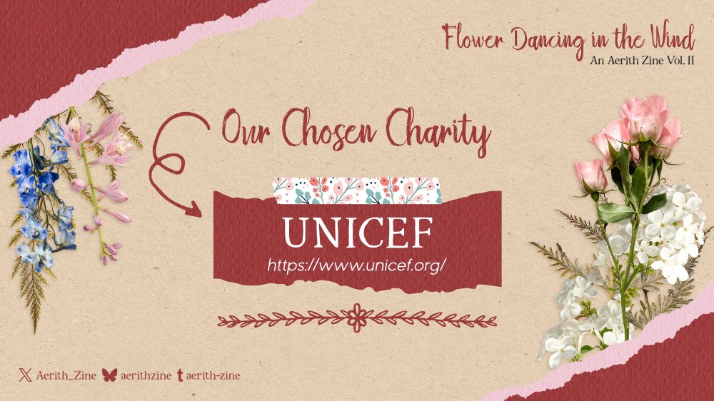 A graphic announcing Our Chosen Charity: UNICEF. Below the name of the charity is the link to the UNICEF site: https://www.unicef.org/

The graphic is decorated with washi tape, pressed flowers, and torn paper, like a scrapbook. In the top right corner is the name of the zine: “Flower Dancing in the Wind, An Aerith Zine Vol. II.” In the bottom left corner are the zine’s social media accounts: @Aerith_Zine on X/Twitter, @aerithzine on Bluesky, and @aerith-zine on Tumblr.