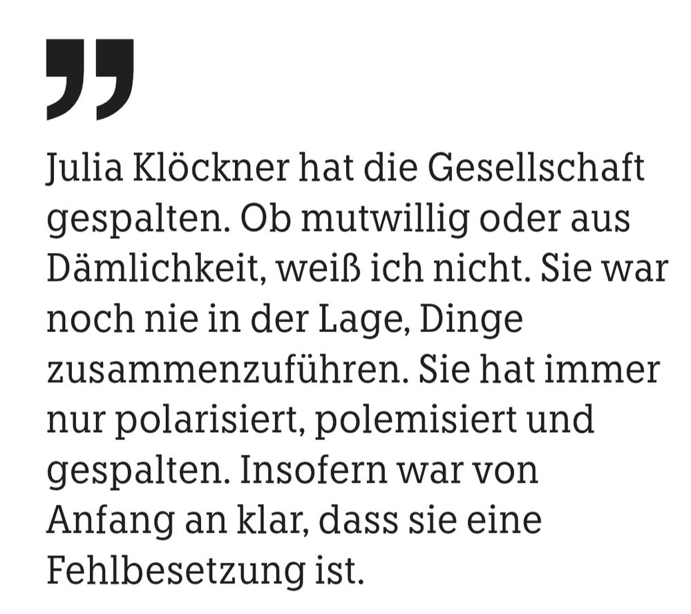Ein Zitat aus einem Interview in der taz von Robert Habeck:
"Julia Klöckner hat die Gesellschaft gespalten. Ob mutwillig oder aus Dämlichkeit, weiß ich nicht. Sie war noch nie in der Lage, Dinge
zusammenzuführen. Sie hat immer nur polarisiert, polemisiert und gespalten. Insofern war von Anfang an klar, dass sie eine Fehlbesetzung ist."
