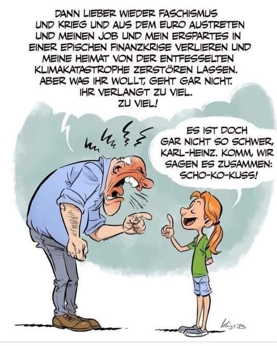 Ein Cartoon, auf dem ein sehr wütender, alter Mann und ein junges Mädchen zu sehen sind.
In der Sprechblase über dem Mann steht:
"Dann lieber wieder Faschismus und Krieg und aus dem Euro austreten und meinen Job und mein Erspartes in einer epischen Finanzkrise verlieren und meine Heimat von der entfesselten Klimakatastrophe zerstören lassen. Aber was ihr wollt, geht gar nicht. Ihr verlangt zu viel. Zu viel!"
Das Mädchen antwortet ruhig:
"Es ist doch gar nicht so schwer, Karl-Heinz. Komm, wir sagen es zusammen: Scho-ko-kuss!"