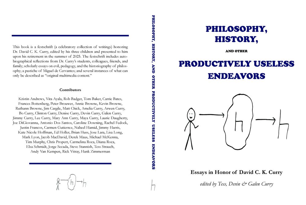 PHILOSOPHY, HISTORY, AND OTHER PRODUCTIVELY USELESS ENDEAVORS: ESSAYS IN HONOR OF DAVID C. K. CURRY

This book is a festschrift (a celebratory collection of writings) honoring Dr. David C. K. Curry, edited by his three children and presented to him upon his retirement in the summer of 2025. The festschrift includes autobiographical reflections from Dr. Curry’s students, colleagues, friends, and family; scholarly essays on evil, pedagogy, and the historiography of philosophy; a pastiche of Miguel de Cervantes; and several instances of what can only be described as “original multimedia content.”

Contributors: Kristin Andrews, Vita Ayala, Rob Badger, Tom Baker, Carrie Bates, Frances Bottenberg, Peter Brouwer, Annie Browne, Kevin Browne, Ruthann Browne, Jim Cargile, Matt Chick, Amelia Curry, Arwen Curry, Bo Curry, Clinton Curry, Denise Curry, Devin Curry, Galen Curry, Jimmy Curry, Lee Curry, Mary Ann Curry, Maya Curry, Laurie Daugherty, Joe DiGiovanna, Antonio Dos Santos, Caroline Downing, Rachel Fedock, Justin Francos, Carmen Gutierrez, Nabeel Hamid, Jimmy Harris, Kate Nicole Hoffman, Ed Holler, Brian Huss, Jose Lara, Lisa Long, Mark Lyon, Jacob MacDavid, Derek Maus, Michael McKenna, Tim Murphy, Chris Propert, Carmelina Roca, Diana Roca, Elsa Schmidt, Jorge Secada, Steve Stannish, Tess Strauch, Andy Van Kempen, Rick Vitray, Hank Zimmerman
