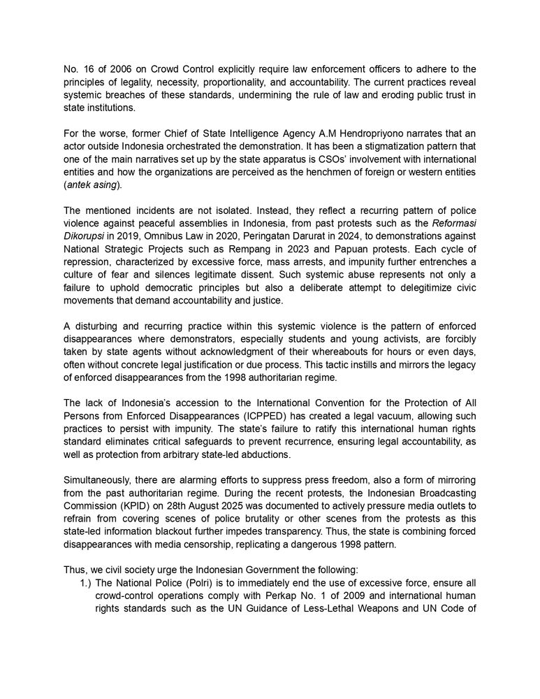 The state apparatus' responses to the 28th and 29th August protest raised deeper grave concerns. KontraS documented a series of excessive use of force practices from the Indonesian National Police (Polri) which include acts of live bullet shootings, torture, assaults, arbitrary arrests, forced dispersals, and the uncontrolled use of crowd-control weapons. Hence, resulting in more or less 113 severely injured civilians, 3 deaths, and 734 arrests. These figures illustrate an alarming pattern of systematic violence against civilians exercising their constitutional rights. One of the most tragic incidents occurred in Jakarta on 28 August 2025, when Affan Kurniawan, a young online ride-hailing driver and sole breadwinner for his family, was killed after being run over by a tactical vehicle of the Mobile Brigade (Brimob) during the protest. His death not only represents an arbitrary deprivation of life in violation of Article 6 of the International Covenant on Civil and Political Rights (ICCPR), but also illustrates the disproportionate and indiscriminate use of force by Indonesian security forces against civilians. The killing of Affan underscores how state violence directly targets ordinary citizens whose only “crime” was exercising their right to be present in a public protest space. The use of excessive force, arbitrary arrests, and acts amounting to torture not only contravene Indonesia’s obligations under international human rights law including the International Covenant on Civil and Political Rights (ICCPR) and the Convention against Torture (CAT), but also directly violate Indonesia’s own national legal framework. In particular, Indonesian Regulation of the National Police Chief (Perkap) No. 1 of 2009 on the Use of Force and Perkap 