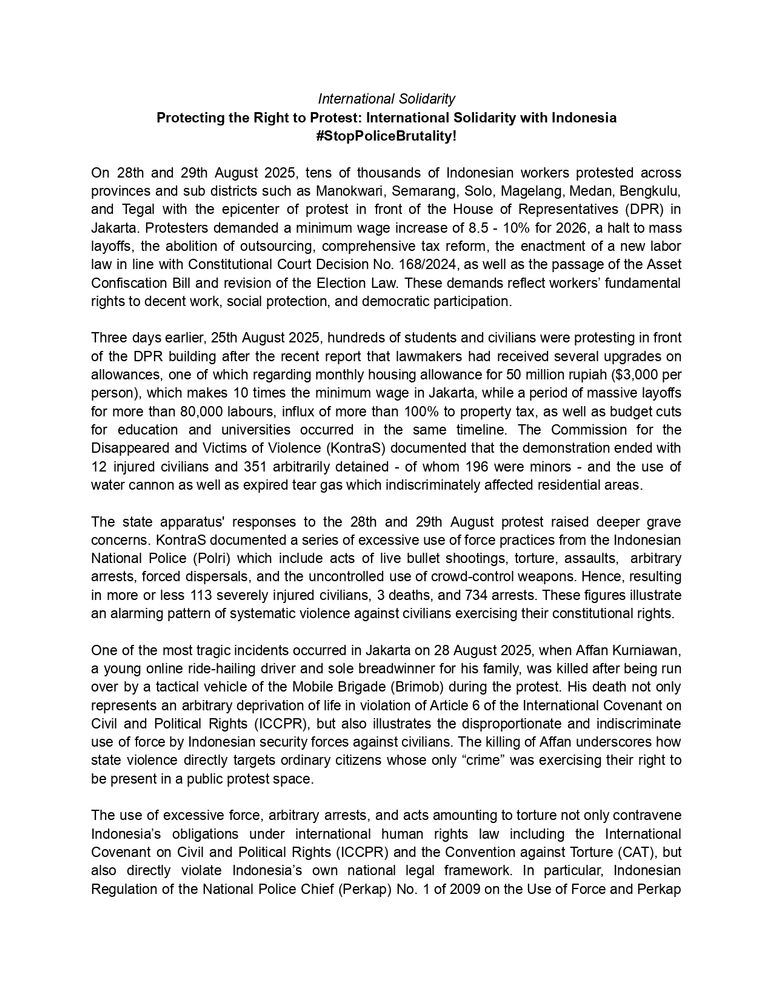 International Solidarity Protecting the Right to Protest: International Solidarity with Indonesia #StopPoliceBrutality! On 28th and 29th August 2025, tens of thousands of Indonesian workers protested across provinces and sub districts such as Manokwari, Semarang, Solo, Magelang, Medan, Bengkulu, and Tegal with the epicenter of protest in front of the House of Representatives (DPR) in Jakarta. Protesters demanded a minimum wage increase of 8.5 - 10% for 2026, a halt to mass layoffs, the abolition of outsourcing, comprehensive tax reform, the enactment of a new labor law in line with Constitutional Court Decision No. 168/2024, as well as the passage of the Asset Confiscation Bill and revision of the Election Law. These demands reflect workers’ fundamental rights to decent work, social protection, and democratic participation. Three days earlier, 25th August 2025, hundreds of students and civilians were protesting in front of the DPR building after the recent report that lawmakers had received several upgrades on allowances, one of which regarding monthly housing allowance for 50 million rupiah ($3,000 per person), which makes 10 times the minimum wage in Jakarta, while a period of massive layoffs for more than 80,000 labours, influx of more than 100% to property tax, as well as budget cutsfor education and universities occurred in the same timeline. The Commission for the Disappeared and Victims of Violence (KontraS) documented that the demonstration ended with 12 injured civilians and 351 arbitrarily detained - of whom 196 were minors - and the use of water cannon as well as expired tear gas which indiscriminately affected residential areas.