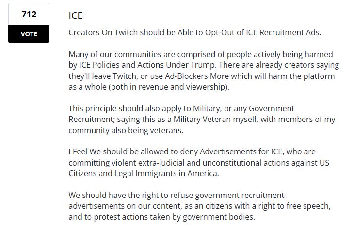 Screen shot from Twitch's user voice suggestions page of the anti-ice ads suggestion. It has 712 votes & reads: 

ICE
Creators On Twitch should be Able to Opt-Out of ICE Recruitment Ads.

Many of our communities are comprised of people actively being harmed by ICE Policies and Actions Under Trump. There are already creators saying they'll leave Twitch, or use Ad-Blockers More which will harm the platform as a whole (both in revenue and viewership).

This principle should also apply to Military, or any Government Recruitment; saying this as a Military Veteran myself, with members of my community also being veterans.

I Feel We should be allowed to deny Advertisements for ICE, who are committing violent extra-judicial and unconstitutional actions against US Citizens and Legal Immigrants in America.

We should have the right to refuse government recruitment advertisements on our content, as an citizens with a right to free speech, and to protest actions taken by government bodies.
