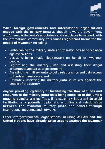 When foreign governments and international organisations engage with the military junta as though it were a government, and/or enable the junta’s appointees and associates to network with the international community, this causes significant harms for the people of Myanmar, including:
* Emboldening the military junta and thereby increasing violence against civilians;
* Decisions being made illegitimately on behalf of Myanmar people; 
* Legitimising the military junta and assisting their illegal attempts to appear as a government; 
* Assisting the military junta to build relationships and gain access to funds and resources; and 
* Ultimately, assisting the military junta in its war against the people of the country
Anyone providing legitimacy or facilitating the flow of funds and resources to the military junta risks being complicit in the junta’s ongoing atrocity crimes. Thus, it is extremely important to avoid facilitating any potential diplomatic and financial relationships between the Myanmar military junta and others through international meetings and networks. 
Other intergovernmental organisations including ASEAN and the United Nations have already taken actions against the Myanmar military junta. 